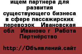 ищем партнера для развития существующего бизнеса в сфере пассажирских перевозок - Ивановская обл., Иваново г. Работа » Партнёрство   